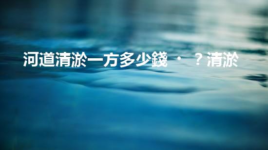 河道清淤一方多少錢？清淤費(fèi)用決定因素與成本分析